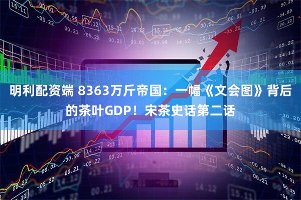 明利配资端 8363万斤帝国：一幅《文会图》背后的茶叶GDP！宋茶史话第二话