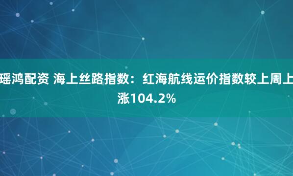 瑶鸿配资 海上丝路指数：红海航线运价指数较上周上涨104.2%
