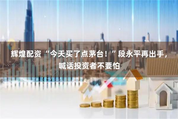辉煌配资 “今天买了点茅台！”段永平再出手，喊话投资者不要怕
