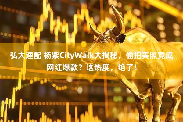 弘大速配 杨紫CityWalk大揭秘，偷拍美照竟成网红爆款？这热度，绝了！