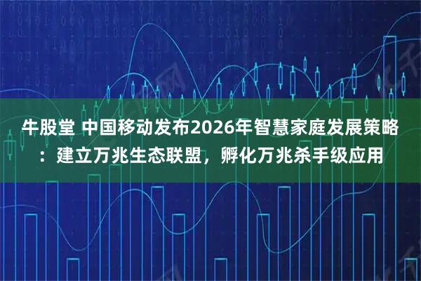 牛股堂 中国移动发布2026年智慧家庭发展策略：建立万兆生态联盟，孵化万兆杀手级应用