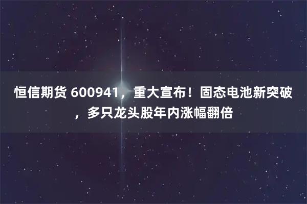 恒信期货 600941，重大宣布！固态电池新突破，多只龙头股年内涨幅翻倍