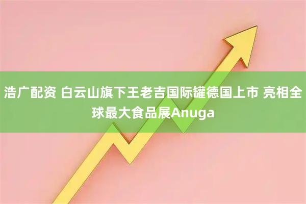 浩广配资 白云山旗下王老吉国际罐德国上市 亮相全球最大食品展Anuga