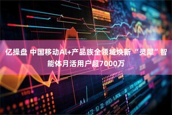 亿操盘 中国移动Al+产品族全领域焕新 “灵犀”智能体月活用户超7000万