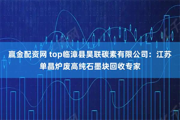 赢金配资网 top临漳县昊联碳素有限公司：江苏单晶炉废高纯石墨块回收专家
