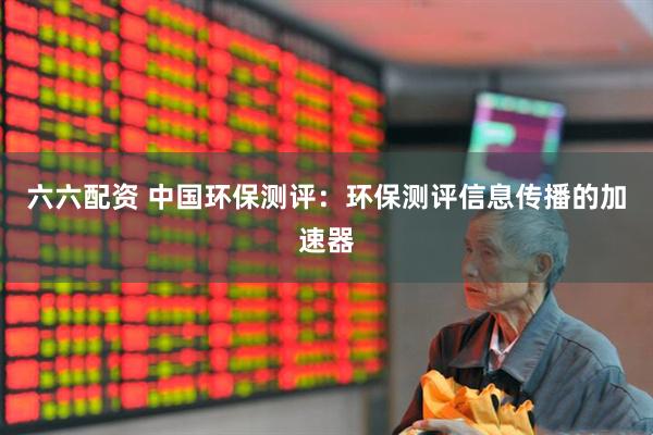 六六配资 中国环保测评：环保测评信息传播的加速器
