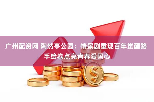 广州配资网 陶然亭公园：情景剧重现百年觉醒路 手绘卷点亮青春爱国心