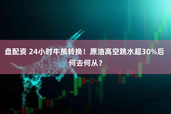 盘配资 24小时牛熊转换！原油高空跳水超30%后 何去何从？