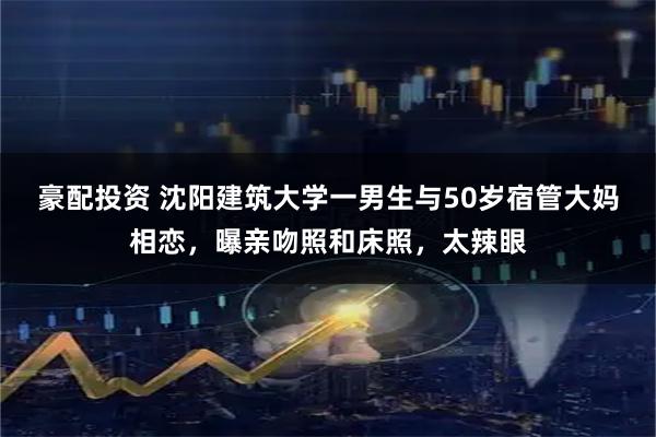豪配投资 沈阳建筑大学一男生与50岁宿管大妈相恋，曝亲吻照和床照，太辣眼