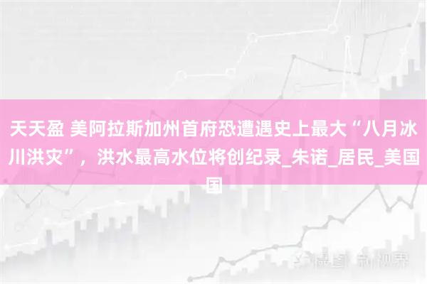 天天盈 美阿拉斯加州首府恐遭遇史上最大“八月冰川洪灾”，洪水最高水位将创纪录_朱诺_居民_美国