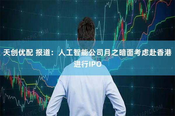 天创优配 报道：人工智能公司月之暗面考虑赴香港进行IPO