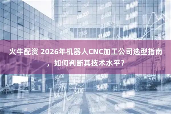 火牛配资 2026年机器人CNC加工公司选型指南，如何判断其技术水平？
