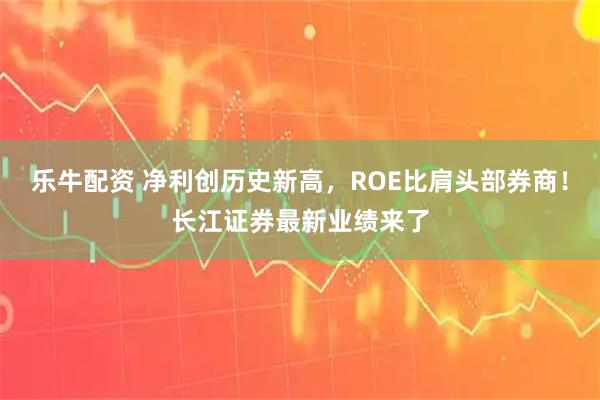 乐牛配资 净利创历史新高，ROE比肩头部券商！长江证券最新业绩来了