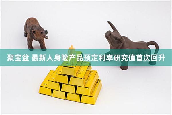 聚宝盆 最新人身险产品预定利率研究值首次回升