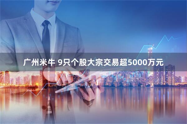 广州米牛 9只个股大宗交易超5000万元