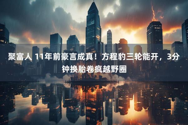 聚富人 11年前豪言成真！方程豹三轮能开，3分钟换胎卷疯越野圈