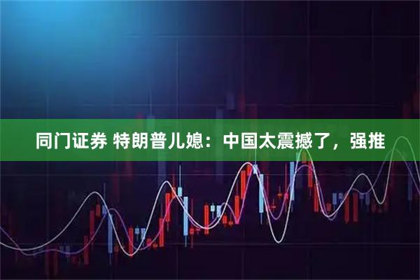 同门证券 特朗普儿媳：中国太震撼了，强推