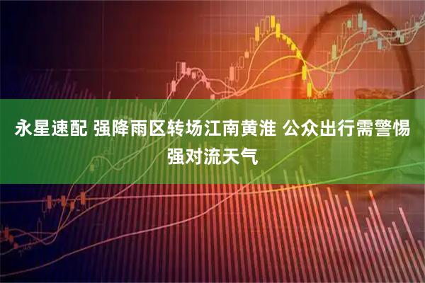 永星速配 强降雨区转场江南黄淮 公众出行需警惕强对流天气