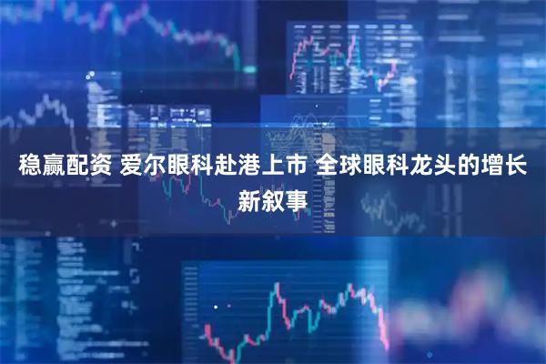 稳赢配资 爱尔眼科赴港上市 全球眼科龙头的增长新叙事