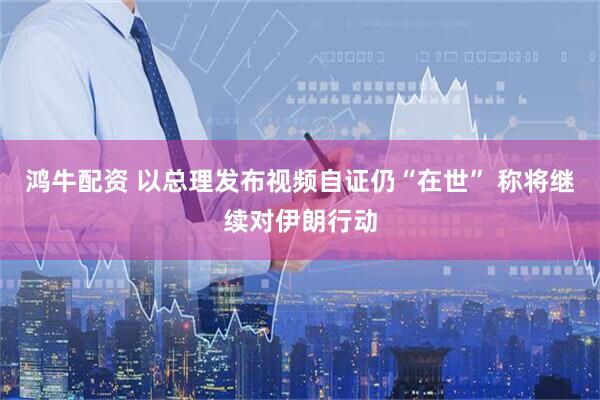 鸿牛配资 以总理发布视频自证仍“在世” 称将继续对伊朗行动