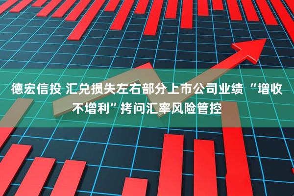 德宏信投 汇兑损失左右部分上市公司业绩 “增收不增利”拷问汇率风险管控