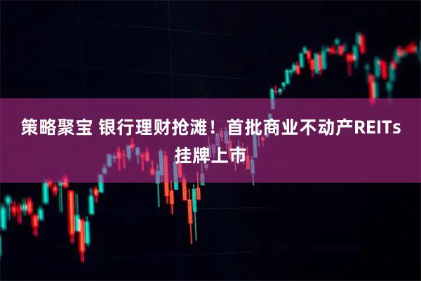 策略聚宝 银行理财抢滩！首批商业不动产REITs挂牌上市