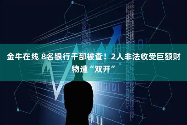 金牛在线 8名银行干部被查！2人非法收受巨额财物遭“双开”
