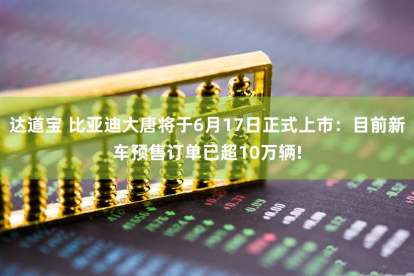 达道宝 比亚迪大唐将于6月17日正式上市：目前新车预售订单已超10万辆!