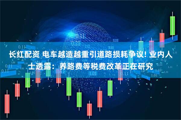 长红配资 电车越造越重引道路损耗争议! 业内人士透露：养路费等税费改革正在研究