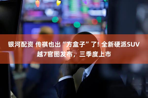 银河配资 传祺也出“方盒子”了! 全新硬派SUV越7官图发布，三季度上市