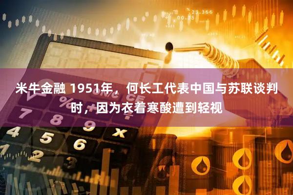 米牛金融 1951年，何长工代表中国与苏联谈判时，因为衣着寒酸遭到轻视