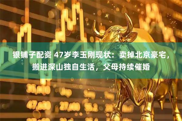 银铺子配资 47岁李玉刚现状：卖掉北京豪宅，搬进深山独自生活，父母持续催婚