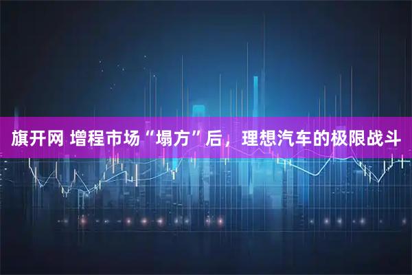 旗开网 增程市场“塌方”后，理想汽车的极限战斗