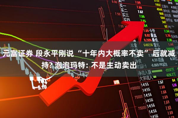 元富证券 段永平刚说 “十年内大概率不卖” 后就减持? 泡泡玛特: 不是主动卖出