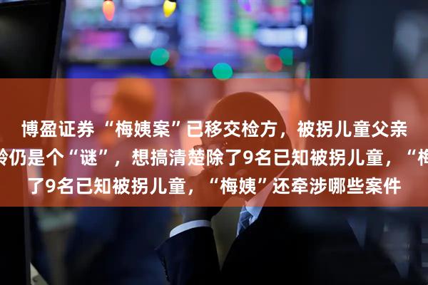 博盈证券 “梅姨案”已移交检方，被拐儿童父亲申军良：“梅姨”年龄仍是个“谜”，想搞清楚除了9名已知被拐儿童，“梅姨”还牵涉哪些案件