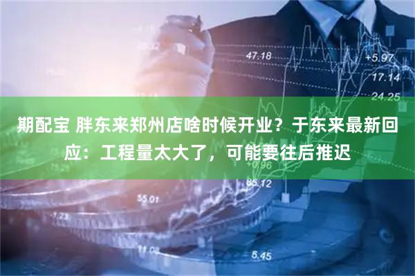 期配宝 胖东来郑州店啥时候开业？于东来最新回应：工程量太大了，可能要往后推迟