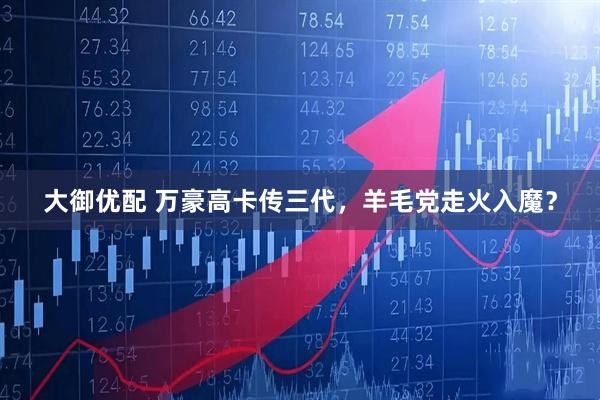 大御优配 万豪高卡传三代，羊毛党走火入魔？