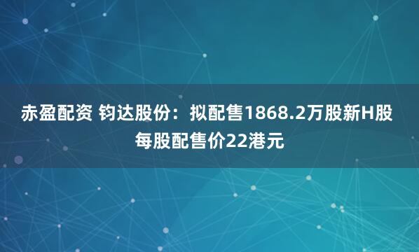 赤盈配资 钧达股份：拟配售1868.2万股新H股 每股配售价22港元